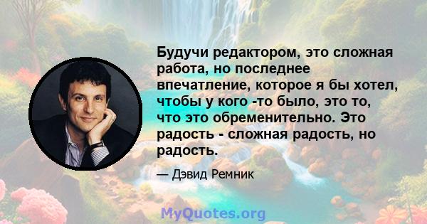 Будучи редактором, это сложная работа, но последнее впечатление, которое я бы хотел, чтобы у кого -то было, это то, что это обременительно. Это радость - сложная радость, но радость.