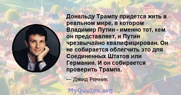 Дональду Трампу придется жить в реальном мире, в котором Владимир Путин - именно тот, кем он представляет, и Путин чрезвычайно квалифицирован. Он не собирается облегчить это для Соединенных Штатов или Германии. И он