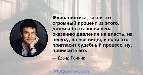 Журналистика, какой -то огромный процент из этого, должна быть посвящена оказанию давления на власть, на чепуху, на все виды, и если это пригласит судебный процесс, ну, принесите его.