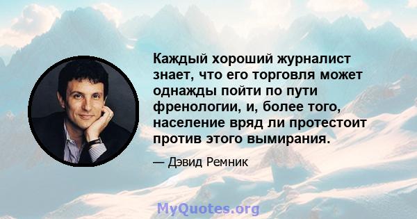 Каждый хороший журналист знает, что его торговля может однажды пойти по пути френологии, и, более того, население вряд ли протестоит против этого вымирания.