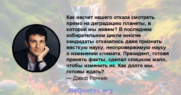 Как насчет нашего отказа смотреть прямо на деградацию планеты, в которой мы живем? В последнем избирательном цикле многие кандидаты отказались даже признать жесткую науку, неопровержимую науку о изменении климата.