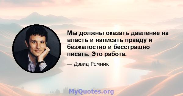 Мы должны оказать давление на власть и написать правду и безжалостно и бесстрашно писать. Это работа.