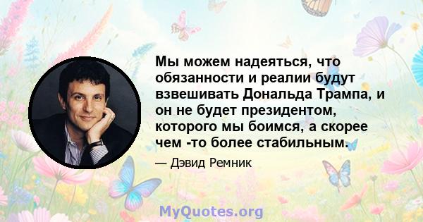 Мы можем надеяться, что обязанности и реалии будут взвешивать Дональда Трампа, и он не будет президентом, которого мы боимся, а скорее чем -то более стабильным.