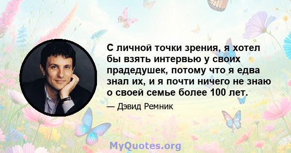 С личной точки зрения, я хотел бы взять интервью у своих прадедушек, потому что я едва знал их, и я почти ничего не знаю о своей семье более 100 лет.