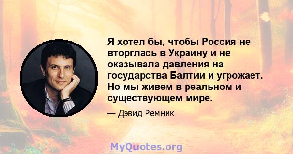 Я хотел бы, чтобы Россия не вторглась в Украину и не оказывала давления на государства Балтии и угрожает. Но мы живем в реальном и существующем мире.