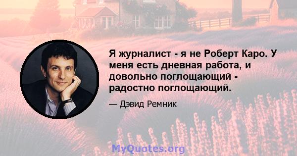 Я журналист - я не Роберт Каро. У меня есть дневная работа, и довольно поглощающий - радостно поглощающий.