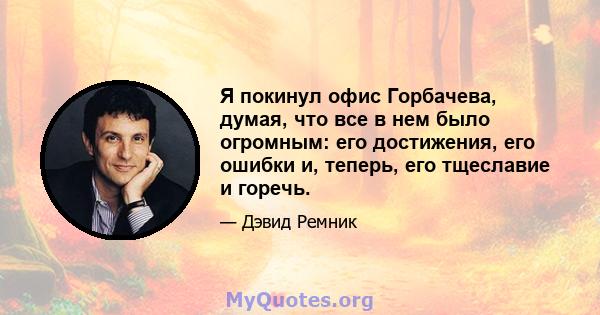 Я покинул офис Горбачева, думая, что все в нем было огромным: его достижения, его ошибки и, теперь, его тщеславие и горечь.