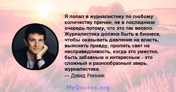 Я попал в журналистику по любому количеству причин, не в последнюю очередь потому, что это так весело. Журналистика должна быть в бизнесе, чтобы оказывать давление на власть, выяснять правду, пролить свет на