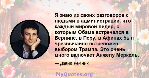 Я знаю из своих разговоров с людьми в администрации, что каждый мировой лидер, с которым Обама встречался в Берлине, в Перу, в Афинах был чрезвычайно встревожен выбором Трампа. Это очень много включает Анжелу Меркель.