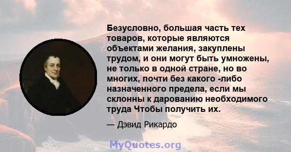 Безусловно, большая часть тех товаров, которые являются объектами желания, закуплены трудом, и они могут быть умножены, не только в одной стране, но во многих, почти без какого -либо назначенного предела, если мы