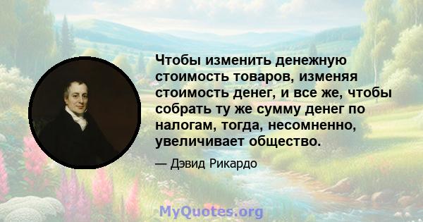 Чтобы изменить денежную стоимость товаров, изменяя стоимость денег, и все же, чтобы собрать ту же сумму денег по налогам, тогда, несомненно, увеличивает общество.