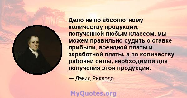 Дело не по абсолютному количеству продукции, полученной любым классом, мы можем правильно судить о ставке прибыли, арендной платы и заработной платы, а по количеству рабочей силы, необходимой для получения этой