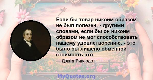 Если бы товар никоим образом не был полезен, - другими словами, если бы он никоим образом не мог способствовать нашему удовлетворению, - это было бы лишено обменной стоимость это.