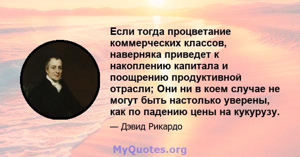 Если тогда процветание коммерческих классов, наверняка приведет к накоплению капитала и поощрению продуктивной отрасли; Они ни в коем случае не могут быть настолько уверены, как по падению цены на кукурузу.