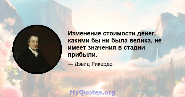 Изменение стоимости денег, какими бы ни была велика, не имеет значения в стадии прибыли.