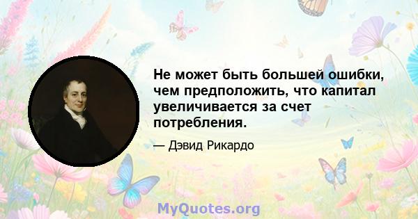 Не может быть большей ошибки, чем предположить, что капитал увеличивается за счет потребления.