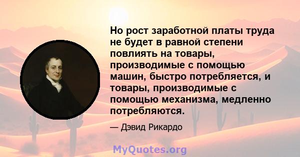 Но рост заработной платы труда не будет в равной степени повлиять на товары, производимые с помощью машин, быстро потребляется, и товары, производимые с помощью механизма, медленно потребляются.