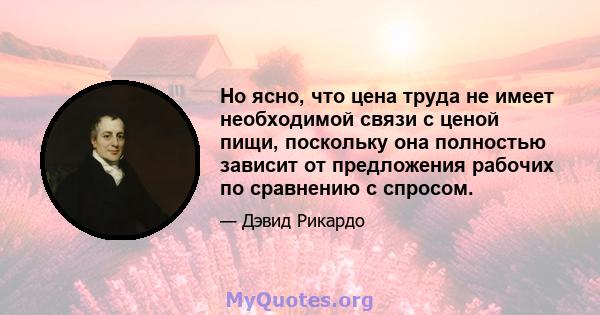 Но ясно, что цена труда не имеет необходимой связи с ценой пищи, поскольку она полностью зависит от предложения рабочих по сравнению с спросом.