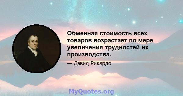 Обменная стоимость всех товаров возрастает по мере увеличения трудностей их производства.