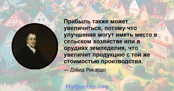 Прибыль также может увеличиться, потому что улучшения могут иметь место в сельском хозяйстве или в орудиях земледелия, что увеличит продукцию с той же стоимостью производства.