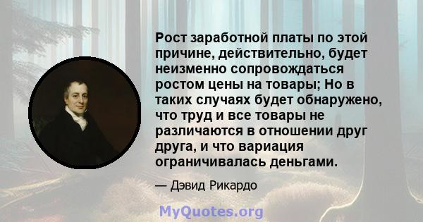 Рост заработной платы по этой причине, действительно, будет неизменно сопровождаться ростом цены на товары; Но в таких случаях будет обнаружено, что труд и все товары не различаются в отношении друг друга, и что