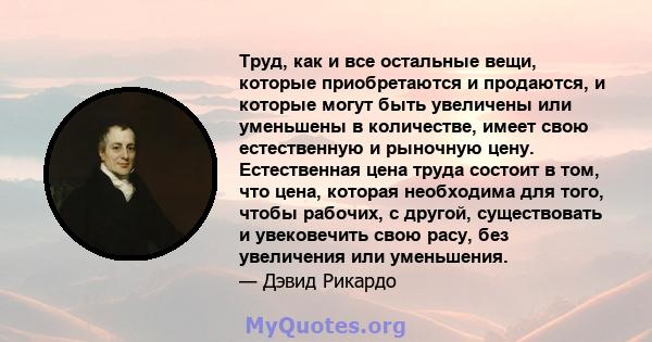 Труд, как и все остальные вещи, которые приобретаются и продаются, и которые могут быть увеличены или уменьшены в количестве, имеет свою естественную и рыночную цену. Естественная цена труда состоит в том, что цена,