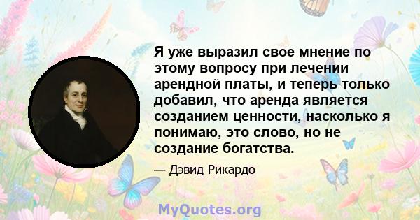 Я уже выразил свое мнение по этому вопросу при лечении арендной платы, и теперь только добавил, что аренда является созданием ценности, насколько я понимаю, это слово, но не создание богатства.