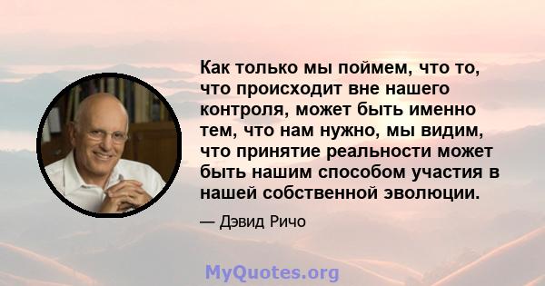 Как только мы поймем, что то, что происходит вне нашего контроля, может быть именно тем, что нам нужно, мы видим, что принятие реальности может быть нашим способом участия в нашей собственной эволюции.