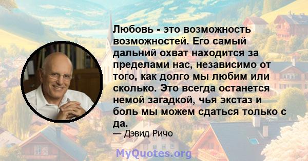 Любовь - это возможность возможностей. Его самый дальний охват находится за пределами нас, независимо от того, как долго мы любим или сколько. Это всегда останется немой загадкой, чья экстаз и боль мы можем сдаться