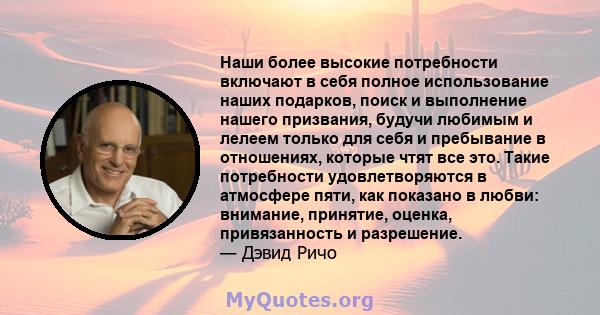 Наши более высокие потребности включают в себя полное использование наших подарков, поиск и выполнение нашего призвания, будучи любимым и лелеем только для себя и пребывание в отношениях, которые чтят все это. Такие