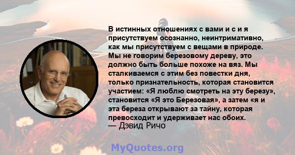 В истинных отношениях с вами и с и я присутствуем осознанно, неинтримативно, как мы присутствуем с вещами в природе. Мы не говорим березовому дереву, это должно быть больше похоже на вяз. Мы сталкиваемся с этим без