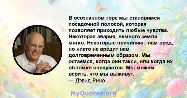 В осознанном горе мы становимся посадочной полосой, которая позволяет приходить любые чувства. Некоторая авария, немного земли мягко. Некоторые причиняют нам вред, но никто не вредит нам долговременным образом. Мы