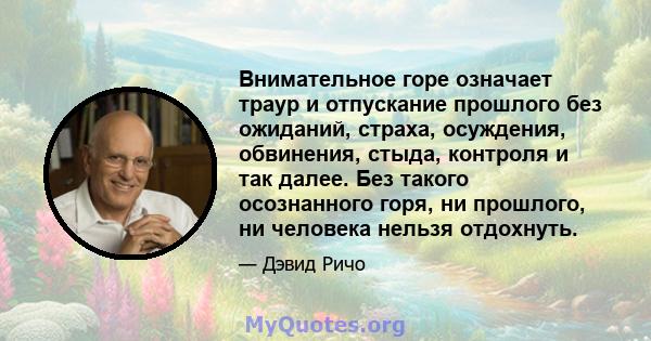 Внимательное горе означает траур и отпускание прошлого без ожиданий, страха, осуждения, обвинения, стыда, контроля и так далее. Без такого осознанного горя, ни прошлого, ни человека нельзя отдохнуть.