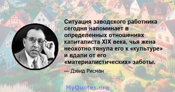 Ситуация заводского работника сегодня напоминает в определенных отношениях капиталиста XIX века, чья жена неохотно тянула его к «культуре» и вдали от его «материалистических» заботы.