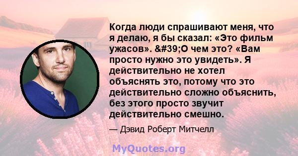 Когда люди спрашивают меня, что я делаю, я бы сказал: «Это фильм ужасов». 'О чем это? «Вам просто нужно это увидеть». Я действительно не хотел объяснять это, потому что это действительно сложно объяснить, без этого