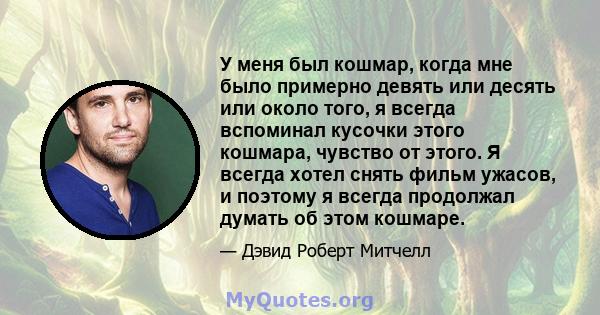 У меня был кошмар, когда мне было примерно девять или десять или около того, я всегда вспоминал кусочки этого кошмара, чувство от этого. Я всегда хотел снять фильм ужасов, и поэтому я всегда продолжал думать об этом