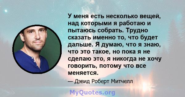 У меня есть несколько вещей, над которыми я работаю и пытаюсь собрать. Трудно сказать именно то, что будет дальше. Я думаю, что я знаю, что это такое, но пока я не сделаю это, я никогда не хочу говорить, потому что все