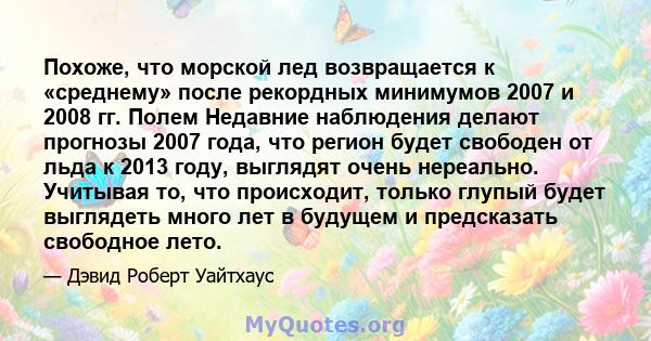 Похоже, что морской лед возвращается к «среднему» после рекордных минимумов 2007 и 2008 гг. Полем Недавние наблюдения делают прогнозы 2007 года, что регион будет свободен от льда к 2013 году, выглядят очень нереально.