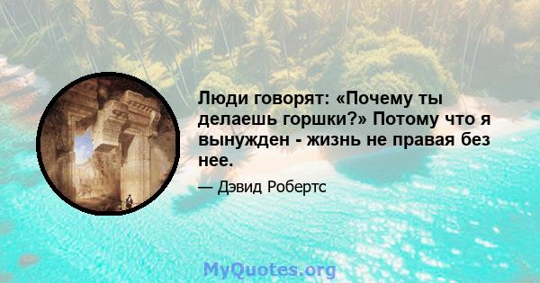 Люди говорят: «Почему ты делаешь горшки?» Потому что я вынужден - жизнь не правая без нее.