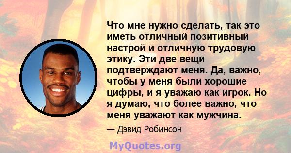 Что мне нужно сделать, так это иметь отличный позитивный настрой и отличную трудовую этику. Эти две вещи подтверждают меня. Да, важно, чтобы у меня были хорошие цифры, и я уважаю как игрок. Но я думаю, что более важно,