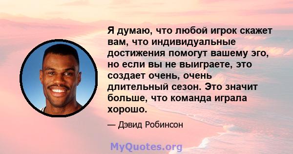 Я думаю, что любой игрок скажет вам, что индивидуальные достижения помогут вашему эго, но если вы не выиграете, это создает очень, очень длительный сезон. Это значит больше, что команда играла хорошо.