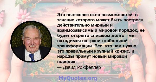 Это нынешнее окно возможностей, в течение которого может быть построен действительно мирный и взаимозависимый мировой порядок, не будет открыто слишком долго - мы находимся на грани глобальной трансформации. Все, что