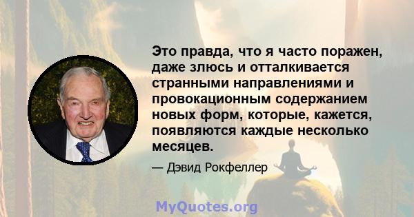 Это правда, что я часто поражен, даже злюсь и отталкивается странными направлениями и провокационным содержанием новых форм, которые, кажется, появляются каждые несколько месяцев.