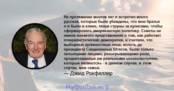 На протяжении многих лет я встретил много русских, которые были убеждены, что мои братья и я были в клике, тянув струны за кулисами, чтобы сформировать американскую политику. Советы не имели никакого представления о