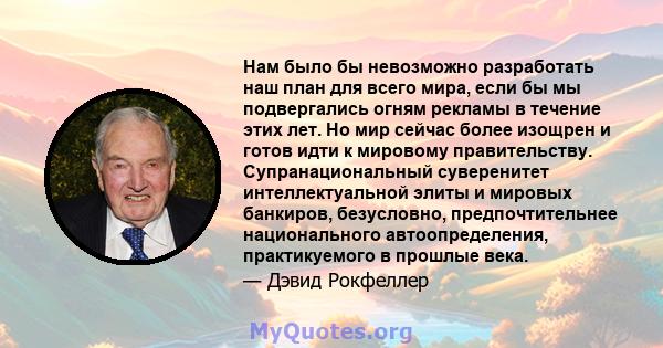 Нам было бы невозможно разработать наш план для всего мира, если бы мы подвергались огням рекламы в течение этих лет. Но мир сейчас более изощрен и готов идти к мировому правительству. Супранациональный суверенитет