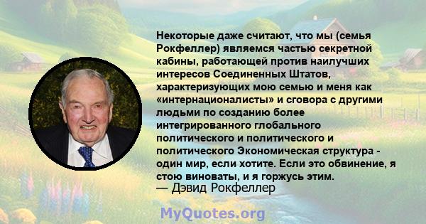 Некоторые даже считают, что мы (семья Рокфеллер) являемся частью секретной кабины, работающей против наилучших интересов Соединенных Штатов, характеризующих мою семью и меня как «интернационалисты» и сговора с другими