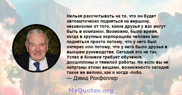 Нельзя рассчитывать на то, что он будет автоматически подняться на вершину, независимо от того, какие друзья у вас могут быть в компании. Возможно, было время, когда в крупных корпорациях человек мог подняться просто