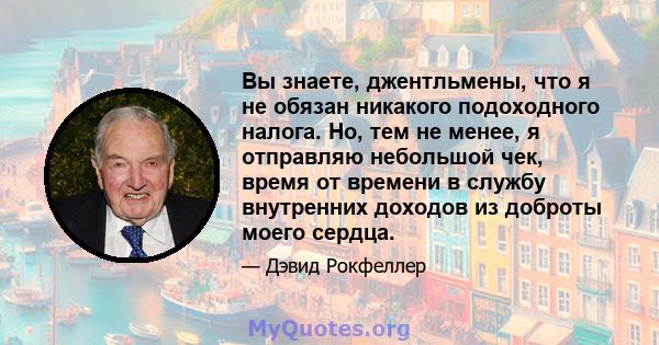 Вы знаете, джентльмены, что я не обязан никакого подоходного налога. Но, тем не менее, я отправляю небольшой чек, время от времени в службу внутренних доходов из доброты моего сердца.