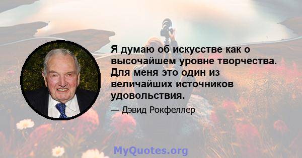 Я думаю об искусстве как о высочайшем уровне творчества. Для меня это один из величайших источников удовольствия.