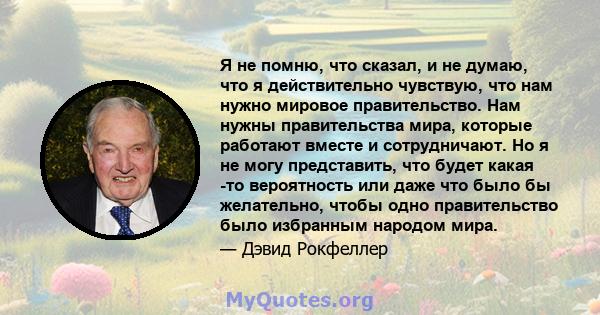 Я не помню, что сказал, и не думаю, что я действительно чувствую, что нам нужно мировое правительство. Нам нужны правительства мира, которые работают вместе и сотрудничают. Но я не могу представить, что будет какая -то